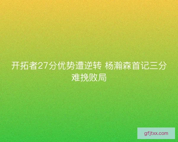 开拓者27分优势遭逆转 杨瀚森首记三分难挽败局