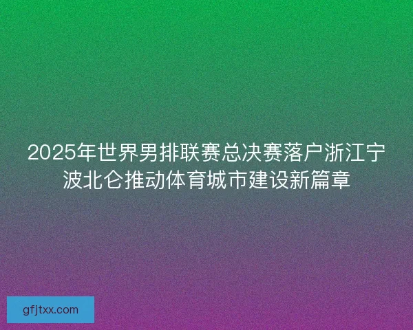 2025年世界男排联赛总决赛落户浙江宁波北仑推动体育城市建设新篇章