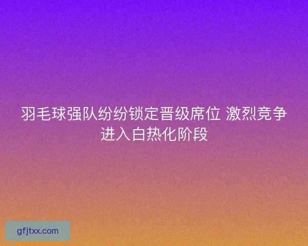 羽毛球强队纷纷锁定晋级席位 激烈竞争进入白热化阶段